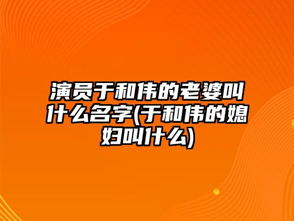 演員于和偉的老婆叫什么名字(于和偉的媳婦叫什么)