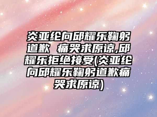 炎亞綸向邱耀樂(lè )鞠躬道歉 痛哭求原諒,邱耀樂(lè )拒絕接受(炎亞綸向邱耀樂(lè )鞠躬道歉痛哭求原諒)