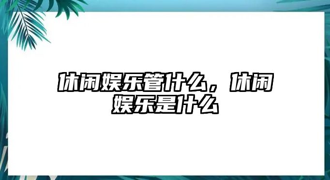 休閑娛樂(lè )管什么，休閑娛樂(lè )是什么