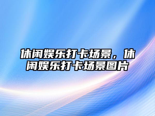 休閑娛樂(lè )打卡場(chǎng)景，休閑娛樂(lè )打卡場(chǎng)景圖片