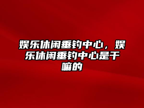 娛樂(lè )休閑垂釣中心，娛樂(lè )休閑垂釣中心是干嘛的