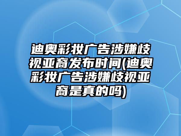 迪奧彩妝廣告涉嫌歧視亞裔發(fā)布時(shí)間(迪奧彩妝廣告涉嫌歧視亞裔是真的嗎)