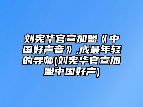 劉憲華官宣加盟《中國好聲音》,成最年輕的導師(劉憲華官宣加盟中國好聲)