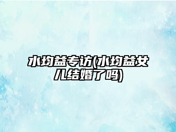 水均益專(zhuān)訪(fǎng)(水均益女兒結婚了嗎)