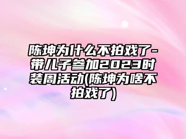 陳坤為什么不拍戲了-帶兒子參加2023時(shí)裝周活動(dòng)(陳坤為啥不拍戲了)