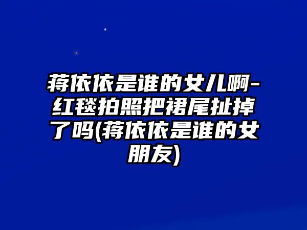 蔣依依是誰(shuí)的女兒啊-紅毯拍照把裙尾扯掉了嗎(蔣依依是誰(shuí)的女朋友)