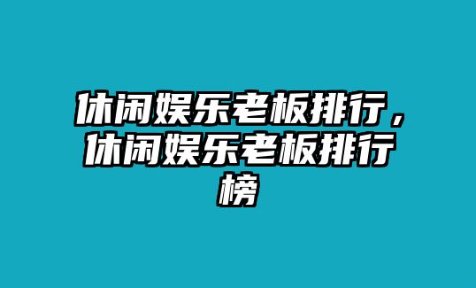 休閑娛樂(lè )老板排行，休閑娛樂(lè )老板排行榜