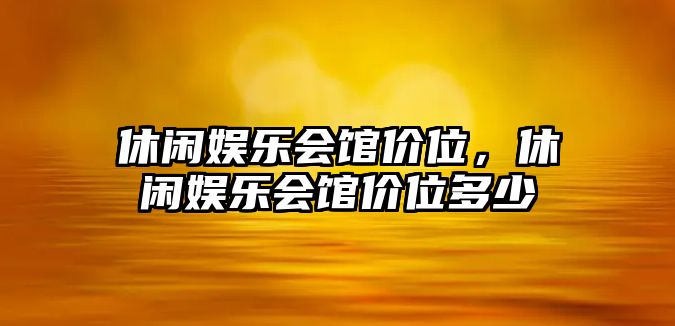 休閑娛樂(lè )會(huì )館價(jià)位，休閑娛樂(lè )會(huì )館價(jià)位多少