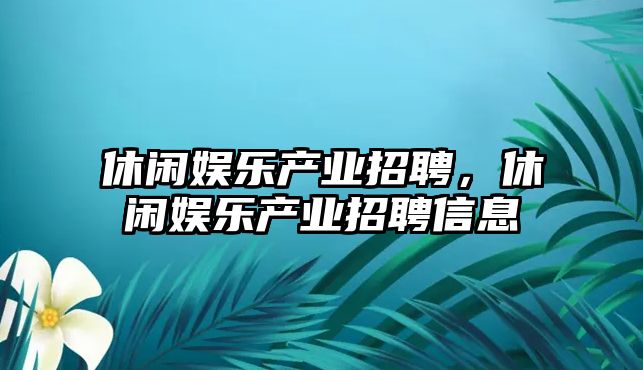 休閑娛樂(lè )產(chǎn)業(yè)招聘，休閑娛樂(lè )產(chǎn)業(yè)招聘信息