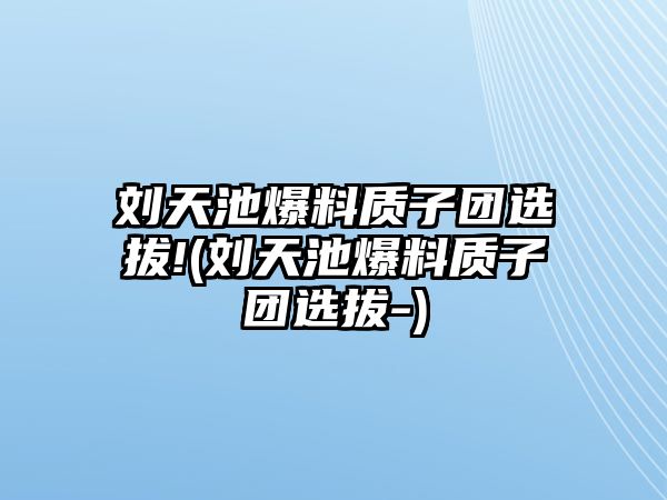 劉天池爆料質(zhì)子團選拔!(劉天池爆料質(zhì)子團選拔-)