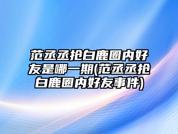 范丞丞搶白鹿圈內好友是哪一期(范丞丞搶白鹿圈內好友事件)