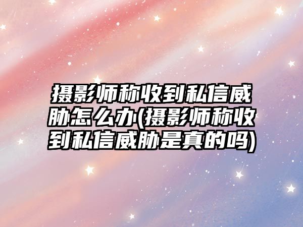 攝影師稱(chēng)收到私信威脅怎么辦(攝影師稱(chēng)收到私信威脅是真的嗎)