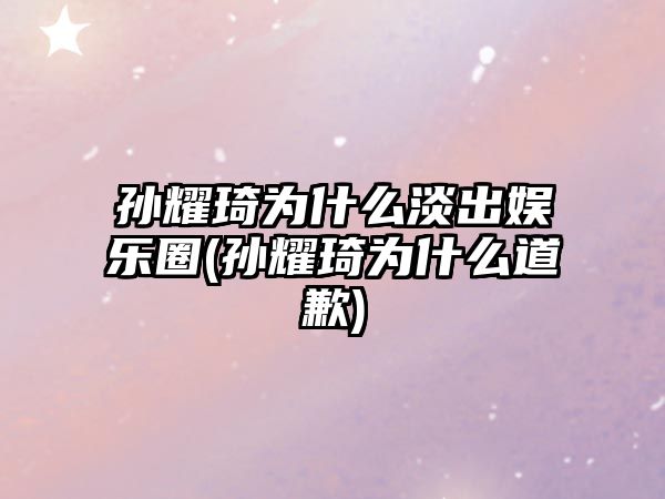 孫耀琦為什么淡出娛樂(lè )圈(孫耀琦為什么道歉)