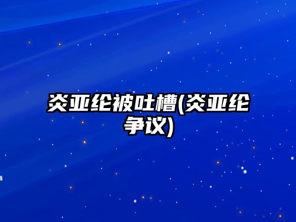 炎亞綸被吐槽(炎亞綸爭議)