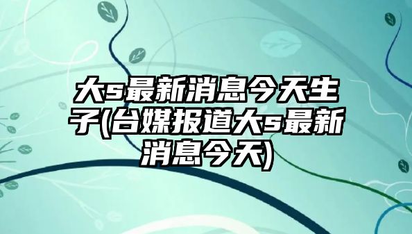 大s最新消息今天生子(臺媒報道大s最新消息今天)