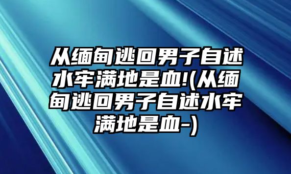 從緬甸逃回男子自述水牢滿(mǎn)地是血!(從緬甸逃回男子自述水牢滿(mǎn)地是血-)