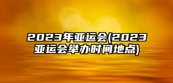 2023年亞運會(huì )(2023亞運會(huì )舉辦時(shí)間地點(diǎn))