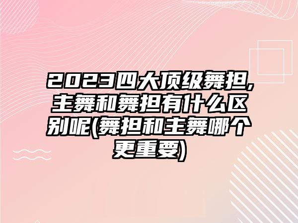 2023四大頂級舞擔,主舞和舞擔有什么區別呢(舞擔和主舞哪個(gè)更重要)