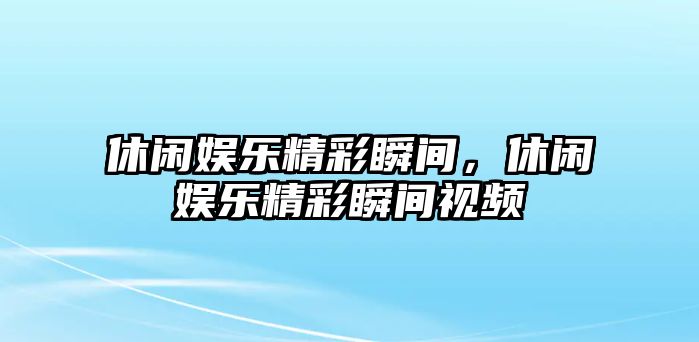 休閑娛樂(lè )精彩瞬間，休閑娛樂(lè )精彩瞬間視頻