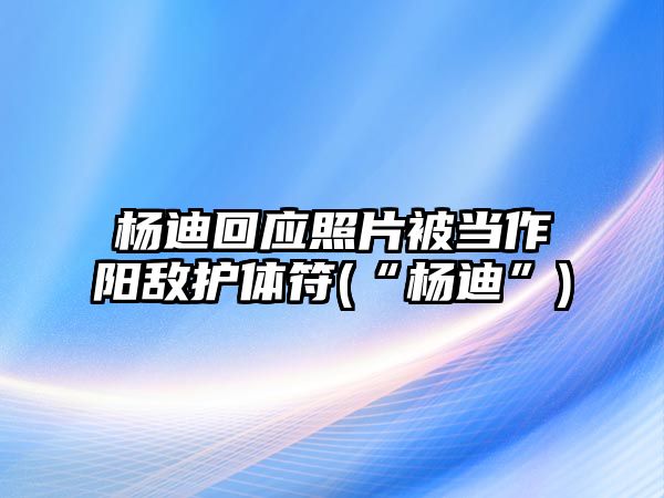 楊迪回應照片被當作陽(yáng)敵護體符(“楊迪”)