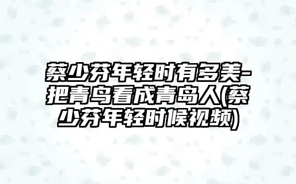 蔡少芬年輕時(shí)有多美-把青鳥(niǎo)看成青島人(蔡少芬年輕時(shí)候視頻)