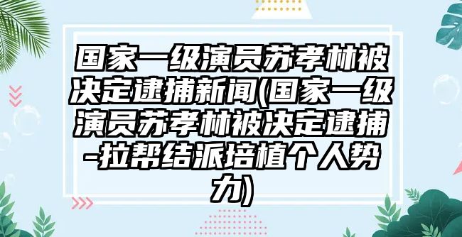 國家一級演員蘇孝林被決定逮捕新聞(國家一級演員蘇孝林被決定逮捕-拉幫結派培植個(gè)人勢力)