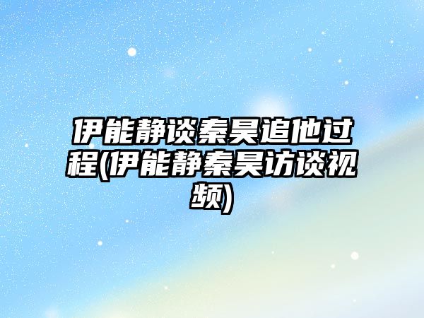 伊能靜談秦昊追他過(guò)程(伊能靜秦昊訪(fǎng)談視頻)