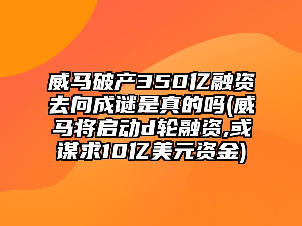 威馬破產(chǎn)350億融資去向成謎是真的嗎(威馬將啟動(dòng)d輪融資,或謀求10億美元資金)