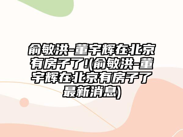 俞敏洪-董宇輝在北京有房子了!(俞敏洪-董宇輝在北京有房子了最新消息)