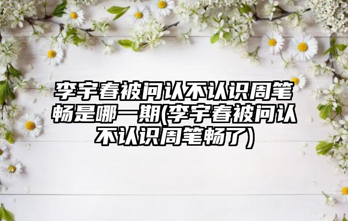 李宇春被問(wèn)認不認識周筆暢是哪一期(李宇春被問(wèn)認不認識周筆暢了)