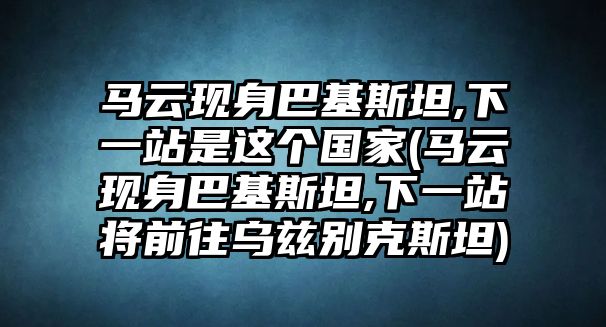 馬云現身巴基斯坦,下一站是這個(gè)國家(馬云現身巴基斯坦,下一站將前往烏茲別克斯坦)