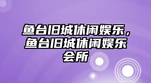 魚(yú)臺舊城休閑娛樂(lè )，魚(yú)臺舊城休閑娛樂(lè )會(huì )所