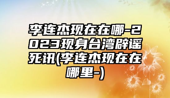 李連杰現在在哪-2023現身臺灣辟謠死訊(李連杰現在在哪里-)