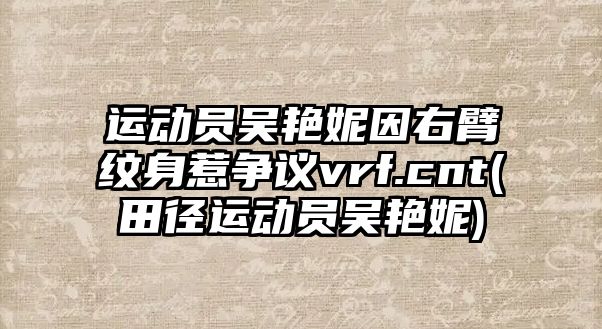 運動(dòng)員吳艷妮因右臂紋身惹爭議vrf.cnt(田徑運動(dòng)員吳艷妮)