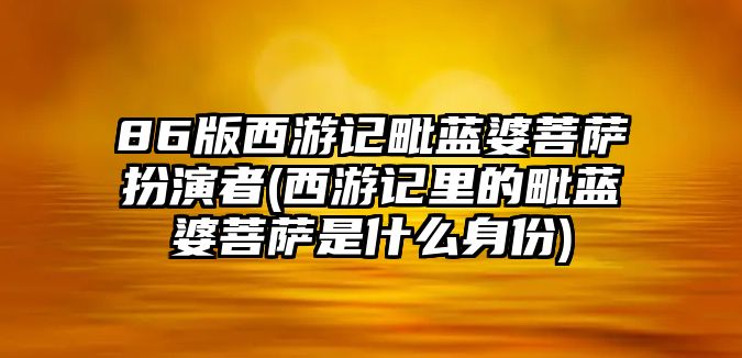 86版西游記毗藍婆菩薩扮演者(西游記里的毗藍婆菩薩是什么身份)