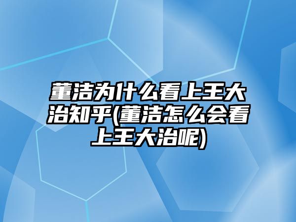 董潔為什么看上王大治知乎(董潔怎么會(huì )看上王大治呢)