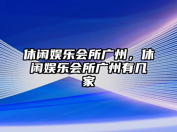 休閑娛樂(lè )會(huì )所廣州，休閑娛樂(lè )會(huì )所廣州有幾家