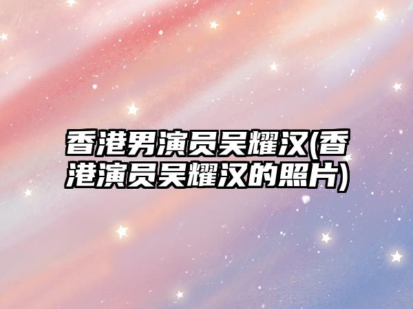 香港男演員吳耀漢(香港演員吳耀漢的照片)