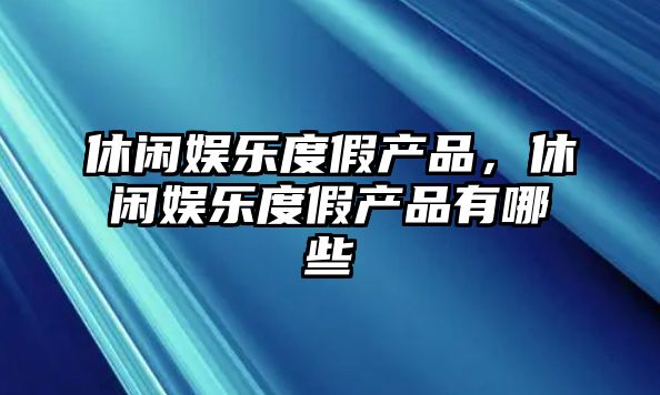 休閑娛樂(lè )度假產(chǎn)品，休閑娛樂(lè )度假產(chǎn)品有哪些