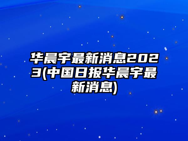 華晨宇最新消息2023(中國日報華晨宇最新消息)