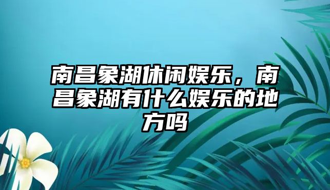 南昌象湖休閑娛樂(lè )，南昌象湖有什么娛樂(lè )的地方嗎