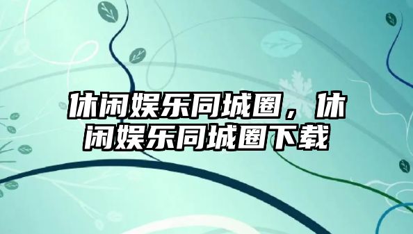 休閑娛樂(lè )同城圈，休閑娛樂(lè )同城圈下載