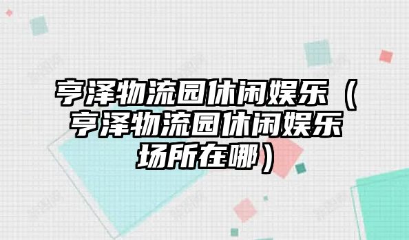 亨澤物流園休閑娛樂(lè )（亨澤物流園休閑娛樂(lè )場(chǎng)所在哪）