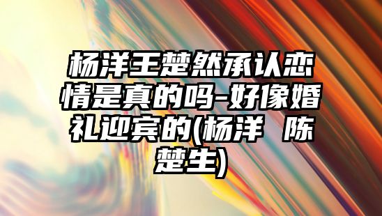 楊洋王楚然承認戀情是真的嗎-好像婚禮迎賓的(楊洋 陳楚生)