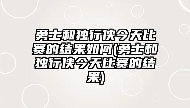 勇士和獨行俠今天比賽的結果如何(勇士和獨行俠今天比賽的結果)