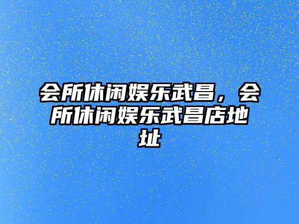 會(huì )所休閑娛樂(lè )武昌，會(huì )所休閑娛樂(lè )武昌店地址