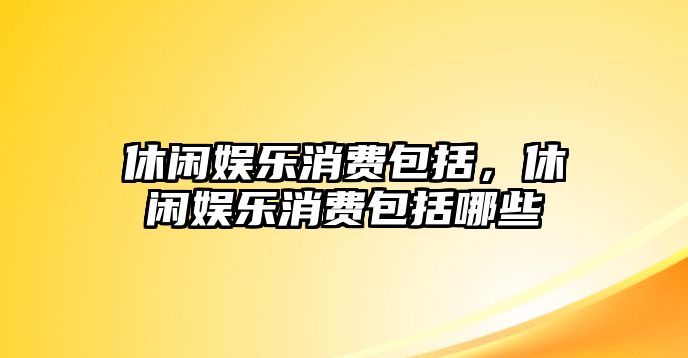 休閑娛樂(lè )消費包括，休閑娛樂(lè )消費包括哪些