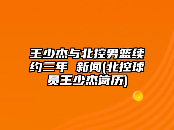 王少杰與北控男籃續約三年 新聞(北控球員王少杰簡(jiǎn)歷)