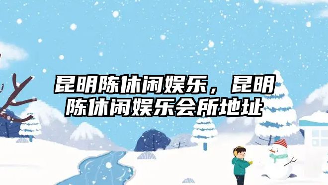 昆明陳休閑娛樂(lè )，昆明陳休閑娛樂(lè )會(huì )所地址