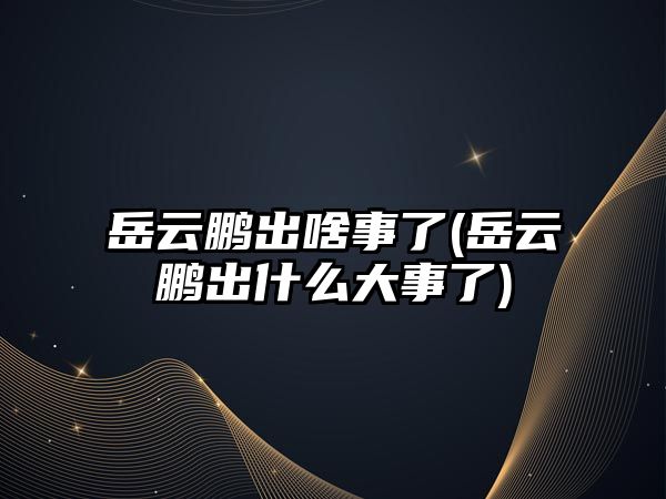 岳云鵬出啥事了(岳云鵬出什么大事了)